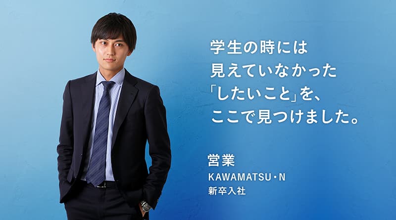 「学生の時には見えていなかった『したいこと』を。ここで見つけました。」KAWAMATSU・N 営業 新卒入社