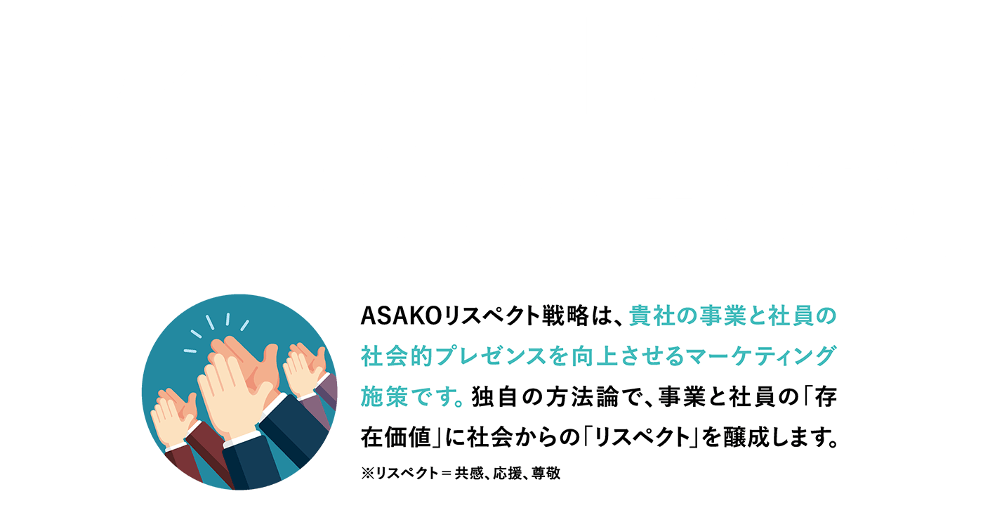 「リスペクト」が人と事業を伸ばす。ASAKOリスペクト戦略は、独自の方法論で開発されたリスペクト文脈とコンテンツ群の有効活用で貴社の事業と社員の「存在価値」に社会からの「リスペクト＝共感、応援、尊敬」を醸成します。